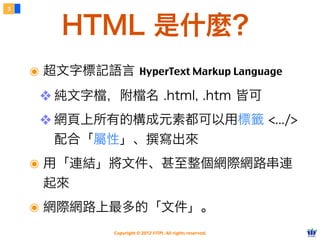 Copyright © 2012 FITPI. All rights reserved.
๏ 超文字標記語言 HyperText Markup Language
❖ 純文字檔，附檔名 .html, .htm 皆可
❖ 網頁上所有的構成元素都可以用標籤 <.../>
配合「屬性」、撰寫出來
๏ 用「連結」將文件、甚至整個網際網路串連
起來
๏ 網際網路上最多的「文件」。
3
HTML 是什麼？
 
