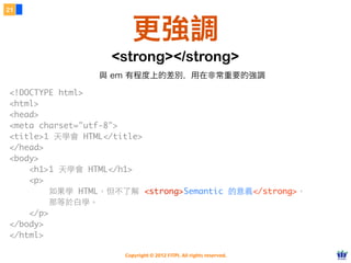 Copyright © 2012 FITPI. All rights reserved.
21
更強調
<!DOCTYPE html>
<html>
<head>
<meta charset="utf-8">
<title>1 天學會 HTML</title>
</head>
<body>
    <h1>1 天學會 HTML</h1>
    <p>
如果學 HTML，但不了解 <strong>Semantic 的意義</strong>，
那等於⽩白學。
</p>
</body>
</html>
<strong></strong>
與 em 有程度上的差別，用在非常重要的強調
 