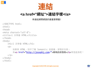 Copyright © 2012 FITPI. All rights reserved.
<!DOCTYPE html>
<html>
<head>
<meta charset="utf-8">
<title>1 天學會 HTML</title>
</head>
<body>
    <h1>1 天學會 HTML</h1>
    <p>
        如果學 HTML，但不了解 Semantic 的意義，那等於⽩白學。
        來<a href=”http://josephj.com/”>啊嗚的部落格</a>學習成⻑⾧長吧！
    </p>
</body>
</html>
22
連結
<a href=”網址”>連結字樣</a>
串連起網際網路的最重要標籤！
 