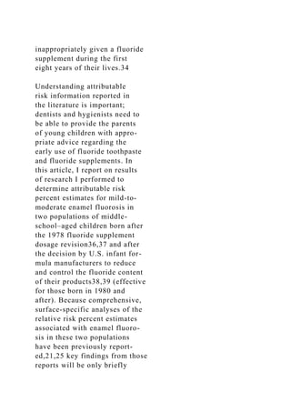 inappropriately given a fluoride
supplement during the first
eight years of their lives.34
Understanding attributable
risk information reported in
the literature is important;
dentists and hygienists need to
be able to provide the parents
of young children with appro-
priate advice regarding the
early use of fluoride toothpaste
and fluoride supplements. In
this article, I report on results
of research I performed to
determine attributable risk
percent estimates for mild-to-
moderate enamel fluorosis in
two populations of middle-
school–aged children born after
the 1978 fluoride supplement
dosage revision36,37 and after
the decision by U.S. infant for-
mula manufacturers to reduce
and control the fluoride content
of their products38,39 (effective
for those born in 1980 and
after). Because comprehensive,
surface-specific analyses of the
relative risk percent estimates
associated with enamel fluoro-
sis in these two populations
have been previously report-
ed,21,25 key findings from those
reports will be only briefly
 
