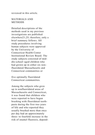 reviewed in this article.
MATERIALS AND
METHODS
Detailed descriptions of the
methods used in my previous
investigations are published
elsewhere21,25; therefore, only a
brief summary follows. All
study procedures involving
human subjects were approved
by the University of
Connecticut Health Center
Institutional Review Board. The
study subjects consisted of mid-
dle-school–aged children who
had grown up in either six non-
fluoridated Massachusetts and
Connecticut communities or
five optimally fluoridated
Connecticut communities.
Among the subjects who grew
up in nonfluoridated areas of
Massachusetts and Connecticut,
it was found that children who
were reported to have begun
brushing with fluoridated tooth-
paste during the first two years
of life and who reported they
usually brushed more than once
per day had an approximately
three- to fourfold increase in the
risk of enamel fluorosis, depend-
 