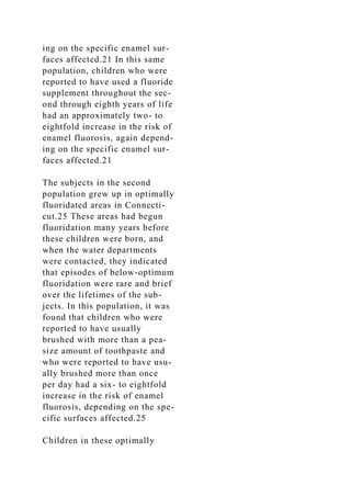 ing on the specific enamel sur-
faces affected.21 In this same
population, children who were
reported to have used a fluoride
supplement throughout the sec-
ond through eighth years of life
had an approximately two- to
eightfold increase in the risk of
enamel fluorosis, again depend-
ing on the specific enamel sur-
faces affected.21
The subjects in the second
population grew up in optimally
fluoridated areas in Connecti-
cut.25 These areas had begun
fluoridation many years before
these children were born, and
when the water departments
were contacted, they indicated
that episodes of below-optimum
fluoridation were rare and brief
over the lifetimes of the sub-
jects. In this population, it was
found that children who were
reported to have usually
brushed with more than a pea-
size amount of toothpaste and
who were reported to have usu-
ally brushed more than once
per day had a six- to eightfold
increase in the risk of enamel
fluorosis, depending on the spe-
cific surfaces affected.25
Children in these optimally
 