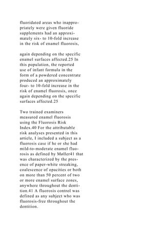 fluoridated areas who inappro-
priately were given fluoride
supplements had an approxi-
mately six- to 10-fold increase
in the risk of enamel fluorosis,
again depending on the specific
enamel surfaces affected.25 In
this population, the reported
use of infant formula in the
form of a powdered concentrate
produced an approximately
four- to 10-fold increase in the
risk of enamel fluorosis, once
again depending on the specific
surfaces affected.25
Two trained examiners
measured enamel fluorosis
using the Fluorosis Risk
Index.40 For the attributable
risk analyses presented in this
article, I included a subject as a
fluorosis case if he or she had
mild-to-moderate enamel fluo-
rosis as defined by Møller41 that
was characterized by the pres-
ence of paper-white streaking,
coalescence of opacities or both
on more than 50 percent of two
or more enamel surface zones,
anywhere throughout the denti-
tion.41 A fluorosis control was
defined as any subject who was
fluorosis-free throughout the
dentition.
 
