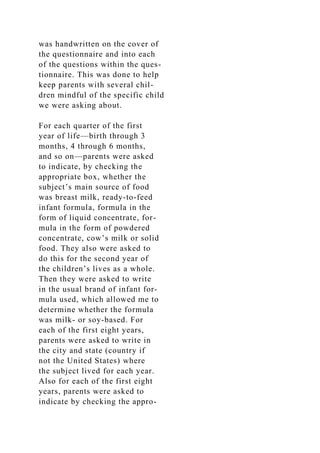 was handwritten on the cover of
the questionnaire and into each
of the questions within the ques-
tionnaire. This was done to help
keep parents with several chil-
dren mindful of the specific child
we were asking about.
For each quarter of the first
year of life—birth through 3
months, 4 through 6 months,
and so on—parents were asked
to indicate, by checking the
appropriate box, whether the
subject’s main source of food
was breast milk, ready-to-feed
infant formula, formula in the
form of liquid concentrate, for-
mula in the form of powdered
concentrate, cow’s milk or solid
food. They also were asked to
do this for the second year of
the children’s lives as a whole.
Then they were asked to write
in the usual brand of infant for-
mula used, which allowed me to
determine whether the formula
was milk- or soy-based. For
each of the first eight years,
parents were asked to write in
the city and state (country if
not the United States) where
the subject lived for each year.
Also for each of the first eight
years, parents were asked to
indicate by checking the appro-
 