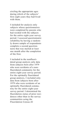 circling the appropriate ages
during which of the subjects’
first eight years they had lived
with them.
I included for analysis only
subjects whose questionnaires
were completed by parents who
had resided with the subjects
for the entire eight-year survey
period. I assessed questionnaire
reliability by having a random-
ly drawn sample of respondents
complete a second question-
naire that was mailed at least
one month after the completion
of the first.
I included in the nonfluori-
dated group analysis only data
from subjects born after 1979
who were residents of a non-
fluoridated community for the
entire eight-year survey period.
For the optimally fluoridated
group analysis, I included only
data from subjects born after
1979 who were residents of an
optimally fluoridated commu-
nity for the entire eight-year
survey period. I determined the
fluoridation status of prior resi-
dences other than in the survey
communities using the
Fluoridation Census.42
 
