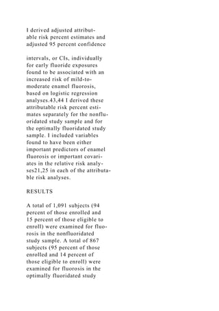 I derived adjusted attribut-
able risk percent estimates and
adjusted 95 percent confidence
intervals, or CIs, individually
for early fluoride exposures
found to be associated with an
increased risk of mild-to-
moderate enamel fluorosis,
based on logistic regression
analyses.43,44 I derived these
attributable risk percent esti-
mates separately for the nonflu-
oridated study sample and for
the optimally fluoridated study
sample. I included variables
found to have been either
important predictors of enamel
fluorosis or important covari-
ates in the relative risk analy-
ses21,25 in each of the attributa-
ble risk analyses.
RESULTS
A total of 1,091 subjects (94
percent of those enrolled and
15 percent of those eligible to
enroll) were examined for fluo-
rosis in the nonfluoridated
study sample. A total of 867
subjects (95 percent of those
enrolled and 14 percent of
those eligible to enroll) were
examined for fluorosis in the
optimally fluoridated study
 