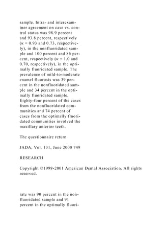 sample. Intra- and interexam-
iner agreement on case vs. con-
trol status was 98.9 percent
and 93.8 percent, respectively
(κ = 0.93 and 0.73, respective-
ly), in the nonfluoridated sam-
ple and 100 percent and 86 per-
cent, respectively (κ = 1.0 and
0.70, respectively), in the opti-
mally fluoridated sample. The
prevalence of mild-to-moderate
enamel fluorosis was 39 per-
cent in the nonfluoridated sam-
ple and 34 percent in the opti-
mally fluoridated sample.
Eighty-four percent of the cases
from the nonfluoridated com-
munities and 74 percent of
cases from the optimally fluori-
dated communities involved the
maxillary anterior teeth.
The questionnaire return
JADA, Vol. 131, June 2000 749
RESEARCH
Copyright ©1998-2001 American Dental Association. All rights
reserved.
rate was 90 percent in the non-
fluoridated sample and 91
percent in the optimally fluori-
 