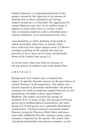 Enamel fluorosis is a hypomineralization of the
enamel caused by the ingestion of an amount of
fluoride that is above optimal levels during
enamel formation.1,2 Clinically, the appearance of
enamel fluorosis can vary. In its mildest form, it
appears as faint white lines or streaks visible
only to trained examiners under controlled exam-
ination conditions. In its pronounced form, fluo-
rosis manifests as white mottling of the teeth in
which noticeable white lines or streaks often
have coalesced into larger opaque areas.2,3 Brown
staining or pitting of the enamel also may be
present.2,3 In its most severe form, actual break-
down of the enamel may occur.2,3
In recent years, there has been an increase in
the prevalence of children seen with enamel fluo-
A B S T R A C T
Background. Few studies have evaluated the
impact of specific fluoride sources on the prevalence of
enamel fluorosis in the population. The author con-
ducted research to determine attributable risk percent
estimates for mild-to-moderate enamel fluorosis in two
populations of middle-school–aged children.
Methods. The author recruited two groups of
children 10 to 14 years of age. One group of 429 had
grown up in nonfluoridated communities; the other
group of 234 had grown up in optimally fluoridated
communities. Trained examiners measured enamel
fluorosis using the Fluorosis Risk Index and meas-
ured early childhood fluoride exposure using a ques-
tionnaire completed by the parent. The author then
calculated attributable risk percent estimates, or the
 