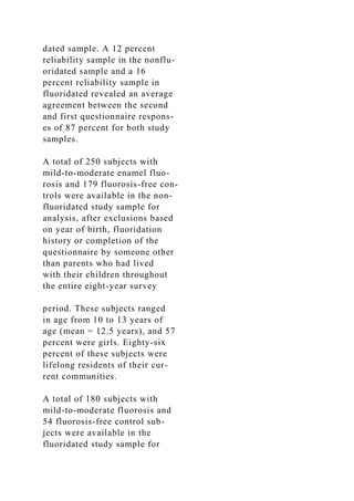 dated sample. A 12 percent
reliability sample in the nonflu-
oridated sample and a 16
percent reliability sample in
fluoridated revealed an average
agreement between the second
and first questionnaire respons-
es of 87 percent for both study
samples.
A total of 250 subjects with
mild-to-moderate enamel fluo-
rosis and 179 fluorosis-free con-
trols were available in the non-
fluoridated study sample for
analysis, after exclusions based
on year of birth, fluoridation
history or completion of the
questionnaire by someone other
than parents who had lived
with their children throughout
the entire eight-year survey
period. These subjects ranged
in age from 10 to 13 years of
age (mean = 12.5 years), and 57
percent were girls. Eighty-six
percent of these subjects were
lifelong residents of their cur-
rent communities.
A total of 180 subjects with
mild-to-moderate fluorosis and
54 fluorosis-free control sub-
jects were available in the
fluoridated study sample for
 