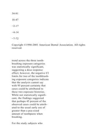 34-81
18-47
−2-17
−4-14
−7-72
Copyright ©1998-2001 American Dental Association. All rights
reserved.
trend across the three tooth-
brushing exposure categories
was statistically significant,
suggesting a dose response
effect; however, the negative CI
limits for two of the toothbrush-
ing exposure categories indicate
that the analysis cannot say
with 95 percent certainty that
cases could be attributed to
these two exposure histories.
While not statistically signifi-
cant, the findings suggested
that perhaps 45 percent of the
observed cases could be attrib-
uted to the usual early use of
greater than a pea-sized
amount of toothpaste when
brushing.
For the study subjects who
 