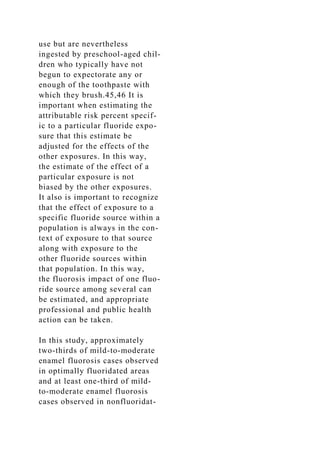 use but are nevertheless
ingested by preschool-aged chil-
dren who typically have not
begun to expectorate any or
enough of the toothpaste with
which they brush.45,46 It is
important when estimating the
attributable risk percent specif-
ic to a particular fluoride expo-
sure that this estimate be
adjusted for the effects of the
other exposures. In this way,
the estimate of the effect of a
particular exposure is not
biased by the other exposures.
It also is important to recognize
that the effect of exposure to a
specific fluoride source within a
population is always in the con-
text of exposure to that source
along with exposure to the
other fluoride sources within
that population. In this way,
the fluorosis impact of one fluo-
ride source among several can
be estimated, and appropriate
professional and public health
action can be taken.
In this study, approximately
two-thirds of mild-to-moderate
enamel fluorosis cases observed
in optimally fluoridated areas
and at least one-third of mild-
to-moderate enamel fluorosis
cases observed in nonfluoridat-
 