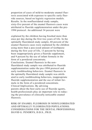 proportion of cases of mild-to-moderate enamel fluo-
rosis associated with exposure to specific early fluo-
ride sources, based on logistic regression models.
Results. In the nonfluoridated study sample,
sixty-five percent of the enamel fluorosis cases were
attributed to fluoride supplementation under the pre-
1994 protocol. An additional 34 percent were
explained by the children having brushed more than
once per day during the first two years of life. In the
optimally fluoridated study sample, 68 percent of the
enamel fluorosis cases were explained by the children
using more than a pea-sized amount of toothpaste
during the first year of life, 13 percent by having
been inappropriately given a fluoride supplement,
and 9 percent by the use of infant formula in the
form of a powdered concentrate.
Conclusions. Enamel fluorosis in the non-
fluoridated study sample was attributed to fluoride
supplementation under the pre-1994 protocol and
early toothbrushing behaviors. Enamel fluorosis in
the optimally fluoridated study sample was attrib-
uted to early toothbrushing behaviors, inappropriate
fluoride supplementation and the use of infant for-
mula in the form of a powdered concentrate.
Clinical Implications. By advising
parents about the best early use of fluoride agents,
health professionals play an important role in reduc-
ing the prevalence of clinically noticeable enamel
fluorosis.
RISK OF ENAMEL FLUOROSIS IN NONFLUORIDATED
AND OPTIMALLY FLUORIDATED POPULATIONS:
CONSIDERATIONS FOR THE DENTAL PROFESSIONAL
DAVID G. PENDRYS, D.D.S., PH.D.
 