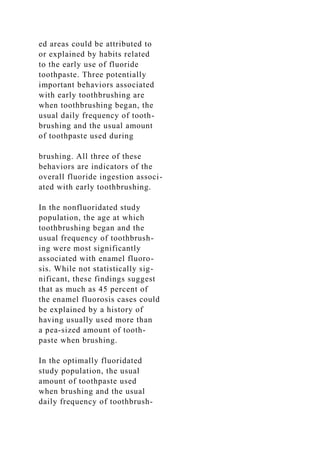 ed areas could be attributed to
or explained by habits related
to the early use of fluoride
toothpaste. Three potentially
important behaviors associated
with early toothbrushing are
when toothbrushing began, the
usual daily frequency of tooth-
brushing and the usual amount
of toothpaste used during
brushing. All three of these
behaviors are indicators of the
overall fluoride ingestion associ-
ated with early toothbrushing.
In the nonfluoridated study
population, the age at which
toothbrushing began and the
usual frequency of toothbrush-
ing were most significantly
associated with enamel fluoro-
sis. While not statistically sig-
nificant, these findings suggest
that as much as 45 percent of
the enamel fluorosis cases could
be explained by a history of
having usually used more than
a pea-sized amount of tooth-
paste when brushing.
In the optimally fluoridated
study population, the usual
amount of toothpaste used
when brushing and the usual
daily frequency of toothbrush-
 