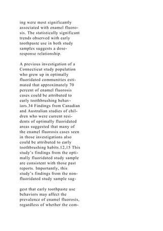 ing were most significantly
associated with enamel fluoro-
sis. The statistically significant
trends observed with early
toothpaste use in both study
samples suggests a dose-
response relationship.
A previous investigation of a
Connecticut study population
who grew up in optimally
fluoridated communities esti-
mated that approximately 70
percent of enamel fluorosis
cases could be attributed to
early toothbrushing behav-
iors.34 Findings from Canadian
and Australian studies of chil-
dren who were current resi-
dents of optimally fluoridated
areas suggested that many of
the enamel fluorosis cases seen
in those investigations also
could be attributed to early
toothbrushing habits.12,15 This
study’s findings from the opti-
mally fluoridated study sample
are consistent with those past
reports. Importantly, this
study’s findings from the non-
fluoridated study sample sug-
gest that early toothpaste use
behaviors may affect the
prevalence of enamel fluorosis,
regardless of whether the com-
 