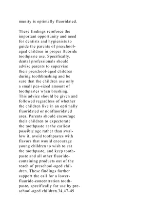 munity is optimally fluoridated.
These findings reinforce the
important opportunity and need
for dentists and hygienists to
guide the parents of preschool-
aged children in proper fluoride
toothpaste use. Specifically,
dental professionals should
advise parents to supervise
their preschool-aged children
during toothbrushing and be
sure that the children use only
a small pea-sized amount of
toothpastes when brushing.
This advice should be given and
followed regardless of whether
the children live in an optimally
fluoridated or nonfluoridated
area. Parents should encourage
their children to expectorate
the toothpaste at the earliest
possible age rather than swal-
low it, avoid toothpastes with
flavors that would encourage
young children to wish to eat
the toothpaste, and keep tooth-
paste and all other fluoride-
containing products out of the
reach of preschool-aged chil-
dren. These findings further
support the call for a lower-
fluoride-concentration tooth-
paste, specifically for use by pre-
school-aged children.34,47-49
 