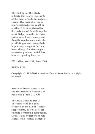 The findings of this study
indicate that nearly two-thirds
of the cases of mild-to-moderate
enamel fluorosis observed in
nonfluoridated areas could be
attributed to or explained by
the early use of fluoride supple-
ment. Subjects in this investi-
gation would have been given
fluoride supplements under the
pre-1994 protocol; these find-
ings strongly support the new,
lower dosage fluoride supple-
mentation protocol, which has
been accepted by both the
752 JADA, Vol. 131, June 2000
RESEARCH
Copyright ©1998-2001 American Dental Association. All rights
reserved.
American Dental Association
and the American Academy of
Pediatrics (Table 3).50,51
The ADA Guide to Dental
Therapeutics50 is a good
resource on the use of fluoride
supplements, as well as other
fluoride-containing compounds.
Dentists and hygienists should
evaluate the fluoride content of
 