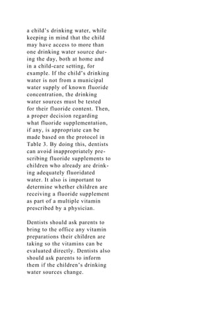 a child’s drinking water, while
keeping in mind that the child
may have access to more than
one drinking water source dur-
ing the day, both at home and
in a child-care setting, for
example. If the child’s drinking
water is not from a municipal
water supply of known fluoride
concentration, the drinking
water sources must be tested
for their fluoride content. Then,
a proper decision regarding
what fluoride supplementation,
if any, is appropriate can be
made based on the protocol in
Table 3. By doing this, dentists
can avoid inappropriately pre-
scribing fluoride supplements to
children who already are drink-
ing adequately fluoridated
water. It also is important to
determine whether children are
receiving a fluoride supplement
as part of a multiple vitamin
prescribed by a physician.
Dentists should ask parents to
bring to the office any vitamin
preparations their children are
taking so the vitamins can be
evaluated directly. Dentists also
should ask parents to inform
them if the children’s drinking
water sources change.
 