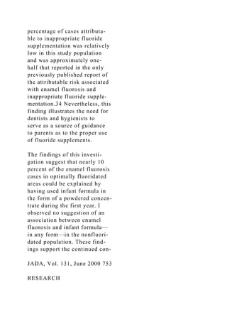 percentage of cases attributa-
ble to inappropriate fluoride
supplementation was relatively
low in this study population
and was approximately one-
half that reported in the only
previously published report of
the attributable risk associated
with enamel fluorosis and
inappropriate fluoride supple-
mentation.34 Nevertheless, this
finding illustrates the need for
dentists and hygienists to
serve as a source of guidance
to parents as to the proper use
of fluoride supplements.
The findings of this investi-
gation suggest that nearly 10
percent of the enamel fluorosis
cases in optimally fluoridated
areas could be explained by
having used infant formula in
the form of a powdered concen-
trate during the first year. I
observed no suggestion of an
association between enamel
fluorosis and infant formula—
in any form—in the nonfluori-
dated population. These find-
ings support the continued con-
JADA, Vol. 131, June 2000 753
RESEARCH
 