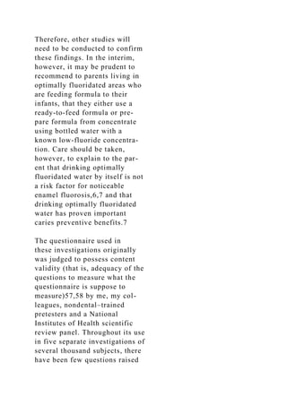 Therefore, other studies will
need to be conducted to confirm
these findings. In the interim,
however, it may be prudent to
recommend to parents living in
optimally fluoridated areas who
are feeding formula to their
infants, that they either use a
ready-to-feed formula or pre-
pare formula from concentrate
using bottled water with a
known low-fluoride concentra-
tion. Care should be taken,
however, to explain to the par-
ent that drinking optimally
fluoridated water by itself is not
a risk factor for noticeable
enamel fluorosis,6,7 and that
drinking optimally fluoridated
water has proven important
caries preventive benefits.7
The questionnaire used in
these investigations originally
was judged to possess content
validity (that is, adequacy of the
questions to measure what the
questionnaire is suppose to
measure)57,58 by me, my col-
leagues, nondental–trained
pretesters and a National
Institutes of Health scientific
review panel. Throughout its use
in five separate investigations of
several thousand subjects, there
have been few questions raised
 