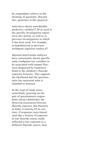 by respondents relative to the
meaning of questions. Beyond
this, questions in this question-
naire have shown considerable
predictive validity57,58 as used in
the specific investigation report-
ed in this article, as well as in
previous investigations in which
it has been used. For example,
as hypothesized in previous
toothpaste ingestion studies,47
adjusted multivariate analyses
have consistently shown specific
early toothpaste-use variables to
be associated with enamel fluo-
rosis diagnosed by examiners
blind to the children’s fluoride
exposure histories. This supports
the likelihood that the question-
naire has measured what it
intended to measure.
In this type of study (case-
controlled), guessing on the
part of questionnaire respon-
dents always diminishes the
observed association between
fluoride exposure and fluorosis
or hides it entirely.59 In con-
trast, if responses were biased
such that a history of exposure
to one fluoride source really
reflected a true exposure to a
different fluoride source, then
 