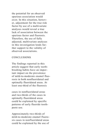 the potential for an observed
spurious association would
exist. In this situation, howev-
er, adjustment for the true risk
factor by use of a multivariate
analyses would reveal a true
lack of association between the
spurious factor and fluorosis.
Therefore, the use of fully
adjusted, multivariate analyses
in this investigation lends fur-
ther support to the validity of
observed associations.
CONCLUSIONS
The findings reported in this
article suggest that early tooth-
brushing habits have an impor-
tant impact on the prevalence
of mild-to-moderate enamel fluo-
rosis in both nonfluoridated and
optimally fluoridated areas. At
least one-third of the fluorosis
cases in nonfluoridated areas
and two-thirds of the cases in
optimally fluoridated areas
could be explained by specific
patterns of early fluoride tooth-
paste use.
Approximately two-thirds of
mild-to-moderate enamel fluoro-
sis cases in nonfluoridated areas
could be explained by the use of
 