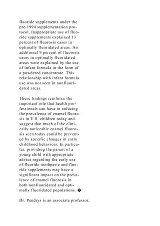 fluoride supplements under the
pre-1994 supplementation pro-
tocol. Inappropriate use of fluo-
ride supplements explained 13
percent of fluorosis cases in
optimally fluoridated areas. An
additional 9 percent of fluorosis
cases in optimally fluoridated
areas were explained by the use
of infant formula in the form of
a powdered concentrate. This
relationship with infant formula
use was not seen in nonfluori-
dated areas.
These findings reinforce the
important role that health pro-
fessionals can have in reducing
the prevalence of enamel fluoro-
sis in U.S. children today and
suggest that much of the clini-
cally noticeable enamel fluoro-
sis seen today could be prevent-
ed by specific changes in early
childhood behaviors. In particu-
lar, providing the parent of a
young child with appropriate
advice regarding the early use
of fluoride toothpaste and fluo-
ride supplements may have a
significant impact on the preva-
lence of enamel fluorosis in
both nonfluoridated and opti-
mally fluoridated populations. �
Dr. Pendrys is an associate professor,
 