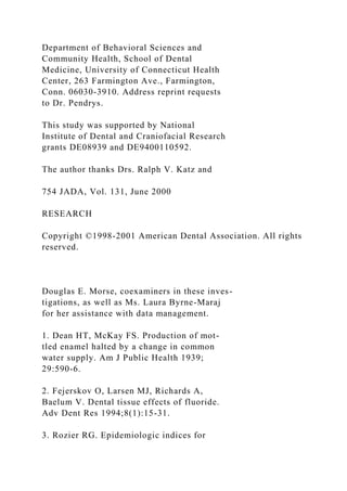 Department of Behavioral Sciences and
Community Health, School of Dental
Medicine, University of Connecticut Health
Center, 263 Farmington Ave., Farmington,
Conn. 06030-3910. Address reprint requests
to Dr. Pendrys.
This study was supported by National
Institute of Dental and Craniofacial Research
grants DE08939 and DE9400110592.
The author thanks Drs. Ralph V. Katz and
754 JADA, Vol. 131, June 2000
RESEARCH
Copyright ©1998-2001 American Dental Association. All rights
reserved.
Douglas E. Morse, coexaminers in these inves-
tigations, as well as Ms. Laura Byrne-Maraj
for her assistance with data management.
1. Dean HT, McKay FS. Production of mot-
tled enamel halted by a change in common
water supply. Am J Public Health 1939;
29:590-6.
2. Fejerskov O, Larsen MJ, Richards A,
Baelum V. Dental tissue effects of fluoride.
Adv Dent Res 1994;8(1):15-31.
3. Rozier RG. Epidemiologic indices for
 