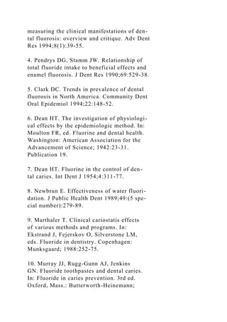 measuring the clinical manifestations of den-
tal fluorosis: overview and critique. Adv Dent
Res 1994;8(1):39-55.
4. Pendrys DG, Stamm JW. Relationship of
total fluoride intake to beneficial effects and
enamel fluorosis. J Dent Res 1990;69:529-38.
5. Clark DC. Trends in prevalence of dental
fluorosis in North America. Community Dent
Oral Epidemiol 1994;22:148-52.
6. Dean HT. The investigation of physiologi-
cal effects by the epidemiologic method. In:
Moulton FR, ed. Fluorine and dental health.
Washington: American Association for the
Advancement of Science; 1942:23-31.
Publication 19.
7. Dean HT. Fluorine in the control of den-
tal caries. Int Dent J 1954;4:311-77.
8. Newbrun E. Effectiveness of water fluori-
dation. J Public Health Dent 1989;49:(5 spe-
cial number):279-89.
9. Marthaler T. Clinical cariostatis effects
of various methods and programs. In:
Ekstrand J, Fejerskov O, Silverstone LM,
eds. Fluoride in dentistry. Copenhagen:
Munksgaard; 1988:252-75.
10. Murray JJ, Rugg-Gunn AJ, Jenkins
GN. Fluoride toothpastes and dental caries.
In: Fluoride in caries prevention. 3rd ed.
Oxford, Mass.: Butterworth-Heinemann;
 