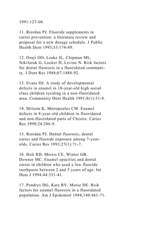 1991:127-60.
11. Riordan PJ. Fluoride supplements in
caries prevention: a literature review and
proposal for a new dosage schedule. J Public
Health Dent 1993;53:174-89.
12. Osuji OO, Leake JL, Chipman ML,
Nikiforuk G, Locker D, Levine N. Risk factors
for dental fluorosis in a fluoridated communi-
ty. J Dent Res 1988;67:1488-92.
13. Evans DJ. A study of developmental
defects in enamel in 10-year-old high social
class children residing in a non-fluoridated
area. Community Dent Health 1991;8(1):31-8.
14. Milsom K, Mitropoulos CM. Enamel
defects in 8-year-old children in fluoridated
and non-fluoridated parts of Chesire. Caries
Res 1990;24:286-9.
15. Riordan PJ. Dental fluorosis, dental
caries and fluoride exposure among 7-year-
olds. Caries Res 1993;27(1):71-7.
16. Holt RD, Morris CE, Winter GB,
Downer MC. Enamel opacities and dental
caries in children who used a low fluoride
toothpaste between 2 and 5 years of age. Int
Dent J 1994;44:331-41.
17. Pendrys DG, Katz RV, Morse DE. Risk
factors for enamel fluorosis in a fluoridated
population. Am J Epidemiol 1994;140:461-71.
 