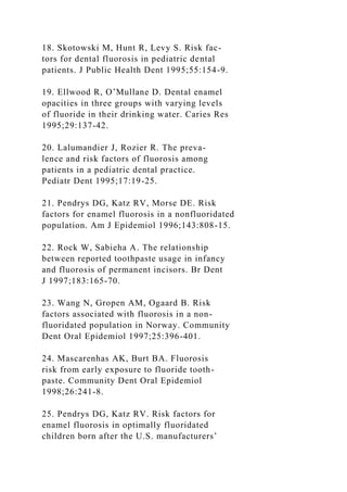 18. Skotowski M, Hunt R, Levy S. Risk fac-
tors for dental fluorosis in pediatric dental
patients. J Public Health Dent 1995;55:154-9.
19. Ellwood R, O’Mullane D. Dental enamel
opacities in three groups with varying levels
of fluoride in their drinking water. Caries Res
1995;29:137-42.
20. Lalumandier J, Rozier R. The preva-
lence and risk factors of fluorosis among
patients in a pediatric dental practice.
Pediatr Dent 1995;17:19-25.
21. Pendrys DG, Katz RV, Morse DE. Risk
factors for enamel fluorosis in a nonfluoridated
population. Am J Epidemiol 1996;143:808-15.
22. Rock W, Sabieha A. The relationship
between reported toothpaste usage in infancy
and fluorosis of permanent incisors. Br Dent
J 1997;183:165-70.
23. Wang N, Gropen AM, Ogaard B. Risk
factors associated with fluorosis in a non-
fluoridated population in Norway. Community
Dent Oral Epidemiol 1997;25:396-401.
24. Mascarenhas AK, Burt BA. Fluorosis
risk from early exposure to fluoride tooth-
paste. Community Dent Oral Epidemiol
1998;26:241-8.
25. Pendrys DG, Katz RV. Risk factors for
enamel fluorosis in optimally fluoridated
children born after the U.S. manufacturers’
 