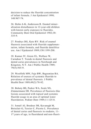decision to reduce the fluoride concentration
of infant formula. J Am Epidemiol 1998;
148:967-74.
26. Holm A-K, Andersson R. Enamel miner-
alization disturbances in 12-year-old children
with known early exposure to fluorides.
Community Dent Oral Epidemiol 1982;10:
335-9.
27. Pendrys DG, Katz RV. Risk of enamel
fluorosis associated with fluoride supplemen-
tation, infant formula, and fluoride dentifrice
use. Am J Epidemiol 1989;130:1199-208.
28. Kumar JV, Green EL, Wallace W,
Carnahan T. Trends in dental fluorosis and
dental caries prevalences in Newburgh and
Kingston, N.Y. Am J Public Health 1989;
79(5):565-9.
29. Woolfolk MW, Faja BW, Bagramian RA.
Relation of sources of systemic fluoride to
prevalence of dental fluorosis. J Public
Health Dent 1989;49(2):78-82.
30. Bohaty BS, Parker WA, Seale NS,
Zimmermann ER. Prevalence of fluorosis-like
lesions associated with topical and systemic
fluoride usage in an area of optimal water
fluoridation. Pediatr Dent 1989;11:125-8.
31. Ismail AI, Brodeur JM, Kavanagh M,
Boisclair G, Tessier C, Picotte L. Prevalence
of dental caries and fluorosis in students, 11-
17 years of age, in fluoridated and non-fluori-
 