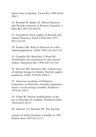 dated cities in Quebec. Caries Res 1990;24(4):
290-7.
32. Riordan PJ, Banks JA. Dental fluorosis
and fluoride exposure in Western Australia. J
Dent Res 1991;70:1022-8.
33. Forsman B. Early supply of fluoride and
enamel fluorosis. Scand J Dent Res 1977;
85(1):22-30.
34. Pendrys DG. Risk of fluorosis in a fluo-
ridated population. JADA 1995;126:1617-24.
35. Coughlin SS, Benichou J, Weed DL.
Attributable risk estimation in case-control
studies. Epidemiol Rev 1994;16(1):51-64.
36. Driscoll WS, Horowitz HS. A discussion
of optimal dosage for dietary fluoride supple-
mentation. JADA 1978;96:1050-3.
37. American Academy of Pediatrics
Committee on Nutrition. Fluoride supplemen-
tation: revised dosage schedule. Pediatrics
1979;63:150-2.
38. Feigal RJ. Recent modifications in the
use of fluorides by children. Northwest Dent
1983;62(5):19-21.
39. Johnson J Jr, Bawden JW. The fluoride
content of infant formulas available in 1985.
Pediatr Dent 1987;9(1):33-7.
 