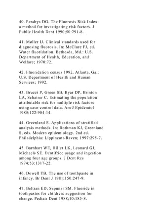40. Pendrys DG. The Fluorosis Risk Index:
a method for investigating risk factors. J
Public Health Dent 1990;50:291-8.
41. Møller IJ. Clinical standards used for
diagnosing fluorosis. In: McClure FJ, ed.
Water fluoridation. Bethesda, Md.: U.S.
Department of Health, Education, and
Welfare; 1970:72.
42. Fluoridation census 1992. Atlanta, Ga.:
U.S. Department of Health and Human
Services; 1992.
43. Bruzzi P, Green SB, Byar DP, Brinton
LA, Schairer C. Estimating the population
attributable risk for multiple risk factors
using case-control data. Am J Epidemiol
1985;122:904-14.
44. Greenland S. Applications of stratified
analysis methods. In: Rothman KJ, Greenland
S, eds. Modern epidemiology. 2nd ed.
Philadelphia: Lippincott-Raven; 1997:295-7.
45. Barnhart WE, Hiller LK, Leonard GJ,
Michaels SE. Dentifrice usage and ingestion
among four age groups. J Dent Res
1974;53:1317-22.
46. Dowell TB. The use of toothpaste in
infancy. Br Dent J 1981;150:247-9.
47. Beltran ED, Szpunar SM. Fluoride in
toothpastes for children: suggestion for
change. Pediatr Dent 1988;10:185-8.
 