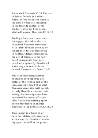 for enamel fluorosis.17,25 The use
of infant formula in various
forms, before the infant formula
industry’s voluntary reduction
in the fluoride content of its
products, also has been associ-
ated with enamel fluorosis.12,17,33
Findings from two recent stud-
ies suggest that while the risk
of enamel fluorosis associated
with infant formula use may no
longer exist for children living
in nonfluoridated communities,
the use of formula in the pow-
dered concentrate form pre-
pared with optimally fluoridated
water may continue to be an
enamel fluorosis risk factor.21,25
While an increasing number
of studies have reported esti-
mates of the relative risk or the
increased likelihood of enamel
fluorosis associated with specif-
ic early fluoride exposures, rel-
atively few investigations have
evaluated the impact of a spe-
cific fluoride-containing agent
on the prevalence of enamel
fluorosis in the population.12,15,34
This impact is a function of
both the relative risk associated
with a specific fluoride-contain-
ing agent, as well as the preva-
 