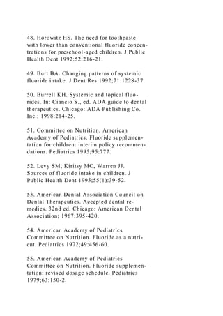 48. Horowitz HS. The need for toothpaste
with lower than conventional fluoride concen-
trations for preschool-aged children. J Public
Health Dent 1992;52:216-21.
49. Burt BA. Changing patterns of systemic
fluoride intake. J Dent Res 1992;71:1228-37.
50. Burrell KH. Systemic and topical fluo-
rides. In: Ciancio S., ed. ADA guide to dental
therapeutics. Chicago: ADA Publishing Co.
Inc.; 1998:214-25.
51. Committee on Nutrition, American
Academy of Pediatrics. Fluoride supplemen-
tation for children: interim policy recommen-
dations. Pediatrics 1995;95:777.
52. Levy SM, Kiritsy MC, Warren JJ.
Sources of fluoride intake in children. J
Public Health Dent 1995;55(1):39-52.
53. American Dental Association Council on
Dental Therapeutics. Accepted dental re-
medies. 32nd ed. Chicago: American Dental
Association; 1967:395-420.
54. American Academy of Pediatrics
Committee on Nutrition. Fluoride as a nutri-
ent. Pediatrics 1972;49:456-60.
55. American Academy of Pediatrics
Committee on Nutrition. Fluoride supplemen-
tation: revised dosage schedule. Pediatrics
1979;63:150-2.
 