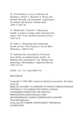 56. Van Winkle S, Levy S, Kiritsky M,
Heilman J, Wefel J, Marshall T. Water and
formula fluoride concentrations: significance
for infants fed formula. Pediatr Dent
1995;17:305-10.
57. McDowell I, Newell C. Measuring
health: A guide to rating scales and question-
naires. New York: Oxford University Press;
1987:27-9.
58. Aday L. Designing and conducting
health surveys. San Francisco: Jossey-Bass
Publishers; 1989:47-50.
59. Rothman KJ, Greenland S. Precision
and validity in epidemiologic studies. In:
Rothman KJ, Greenland S, eds. Modern epi-
demiology. Philadelphia: Lippincott-Raven;
1997:127-32.
JADA, Vol. 131, June 2000 755
RESEARCH
Copyright ©1998-2001 American Dental Association. All rights
reserved.
RISK OF ENAMEL FLUOROSIS IN NONFLUORIDATEDAND
OPTIMALLY FLUORIDATED POPULATIONS:
CONSIDERATIONS FOR THE DENTAL
PROFESSIONALMATERIALS AND
METHODSRESULTSDISCUSSIONCONCLUSIONS
FluorideSupplemen
tation.docxFLUORIDE SUPPLEMENT PROGRAM
GUIDELINES
 