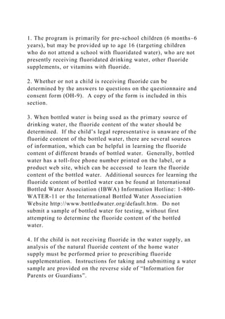 1. The program is primarily for pre-school children (6 months–6
years), but may be provided up to age 16 (targeting children
who do not attend a school with fluoridated water), who are not
presently receiving fluoridated drinking water, other fluoride
supplements, or vitamins with fluoride.
2. Whether or not a child is receiving fluoride can be
determined by the answers to questions on the questionnaire and
consent form (OH-9). A copy of the form is included in this
section.
3. When bottled water is being used as the primary source of
drinking water, the fluoride content of the water should be
determined. If the child’s legal representative is unaware of the
fluoride content of the bottled water, there are several sources
of information, which can be helpful in learning the fluoride
content of different brands of bottled water. Generally, bottled
water has a toll-free phone number printed on the label, or a
product web site, which can be accessed to learn the fluoride
content of the bottled water. Additional sources for learning the
fluoride content of bottled water can be found at International
Bottled Water Association (IBWA) Information Hotline: 1-800-
WATER-11 or the International Bottled Water Association
Website http://www.bottledwater.org/default.htm. Do not
submit a sample of bottled water for testing, without first
attempting to determine the fluoride content of the bottled
water.
4. If the child is not receiving fluoride in the water supply, an
analysis of the natural fluoride content of the home water
supply must be performed prior to prescribing fluoride
supplementation. Instructions for taking and submitting a water
sample are provided on the reverse side of “Information for
Parents or Guardians”.
 