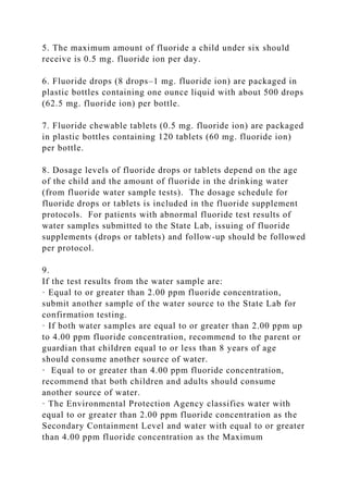 5. The maximum amount of fluoride a child under six should
receive is 0.5 mg. fluoride ion per day.
6. Fluoride drops (8 drops–1 mg. fluoride ion) are packaged in
plastic bottles containing one ounce liquid with about 500 drops
(62.5 mg. fluoride ion) per bottle.
7. Fluoride chewable tablets (0.5 mg. fluoride ion) are packaged
in plastic bottles containing 120 tablets (60 mg. fluoride ion)
per bottle.
8. Dosage levels of fluoride drops or tablets depend on the age
of the child and the amount of fluoride in the drinking water
(from fluoride water sample tests). The dosage schedule for
fluoride drops or tablets is included in the fluoride supplement
protocols. For patients with abnormal fluoride test results of
water samples submitted to the State Lab, issuing of fluoride
supplements (drops or tablets) and follow-up should be followed
per protocol.
9.
If the test results from the water sample are:
· Equal to or greater than 2.00 ppm fluoride concentration,
submit another sample of the water source to the State Lab for
confirmation testing.
· If both water samples are equal to or greater than 2.00 ppm up
to 4.00 ppm fluoride concentration, recommend to the parent or
guardian that children equal to or less than 8 years of age
should consume another source of water.
· Equal to or greater than 4.00 ppm fluoride concentration,
recommend that both children and adults should consume
another source of water.
· The Environmental Protection Agency classifies water with
equal to or greater than 2.00 ppm fluoride concentration as the
Secondary Containment Level and water with equal to or greater
than 4.00 ppm fluoride concentration as the Maximum
 