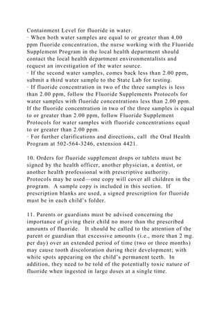 Containment Level for fluoride in water.
· When both water samples are equal to or greater than 4.00
ppm fluoride concentration, the nurse working with the Fluoride
Supplement Program in the local health department should
contact the local health department environmentalists and
request an investigation of the water source.
· If the second water samples, comes back less than 2.00 ppm,
submit a third water sample to the State Lab for testing.
· If fluoride concentration in two of the three samples is less
than 2.00 ppm, follow the Fluoride Supplements Protocols for
water samples with fluoride concentrations less than 2.00 ppm.
If the fluoride concentration in two of the three samples is equal
to or greater than 2.00 ppm, follow Fluoride Supplement
Protocols for water samples with fluoride concentrations equal
to or greater than 2.00 ppm.
· For further clarifications and directions, call the Oral Health
Program at 502-564-3246, extension 4421.
10. Orders for fluoride supplement drops or tablets must be
signed by the health officer, another physician, a dentist, or
another health professional with prescriptive authority.
Protocols may be used—one copy will cover all children in the
program. A sample copy is included in this section. If
prescription blanks are used, a signed prescription for fluoride
must be in each child’s folder.
11. Parents or guardians must be advised concerning the
importance of giving their child no more than the prescribed
amounts of fluoride. It should be called to the attention of the
parent or guardian that excessive amounts (i.e., more than 2 mg.
per day) over an extended period of time (two or three months)
may cause tooth discoloration during their development; with
white spots appearing on the child’s permanent teeth. In
addition, they need to be told of the potentially toxic nature of
fluoride when ingested in large doses at a single time.
 