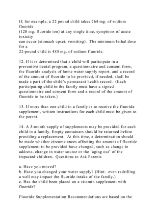 If, for example, a 22 pound child takes 264 mg. of sodium
fluoride
(120 mg. fluoride ion) at any single time, symptoms of acute
toxicity
can occur (stomach upset, vomiting). The minimum lethal dose
for a
22-pound child is 480 mg. of sodium fluoride.
12. If it is determined that a child will participate in a
preventive dental program, a questionnaire and consent form,
the fluoride analysis of home water supply report, and a record
of the amount of fluoride to be provided, if needed, shall be
made a part of the child’s permanent health record. (Each
participating child in the family must have a signed
questionnaire and consent form and a record of the amount of
fluoride to be taken.)
13. If more than one child in a family is to receive the fluoride
supplement, written instructions for each child must be given to
the parent.
14. A 3-month supply of supplements may be provided for each
child in a family. Empty containers should be returned before
providing a replacement. At this time, a determination should
be made whether circumstances affecting the amount of fluoride
supplement to be provided have changed, such as change in
address, change in water source or the ‘aging out’ of the
impacted children. Questions to Ask Parents
a. Have you moved?
b. Have you changed your water supply? (Hint: even redrilling
a well may impact the fluoride intake of the family.)
c. Has the child been placed on a vitamin supplement with
fluoride?
Fluoride Supplementation Recommendations are based on the
 
