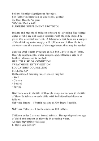 Follow Fluoride Supplement Protocols
For further information or directions, contact
the Oral Health Program
502-564-3246 x 4421
FLUORIDE SUPPLEMENT PROTOCOL
Infants and preschool children who are not drinking fluoridated
water or who are not taking vitamins with fluoride should be
given this essential nutrient. A laboratory test done on a sample
of the drinking water supply will tell how much fluoride is in
the water and the amount of the supplement that may be needed.
Call the Oral Health Program at 502-564-3246 to order forms,
fluoride supplements, water sample, and collection kits or if
further information is needed.
HEALTH RISK OR CONDITION
TREATMENT/ INTERVENTION
EDUCATION/ COUNSELING
FOLLOW-UP
Unfluoridated drinking water source may be:
· Well
· Cistern
· Bottled
· Spring
Distribute one (1) bottle of fluoride drops and/or one (1) bottle
of fluoride tablets to each child with individualized doses as
follows:
NaFrinse Drops – 1 bottle has about 500 drops fluoride.
NaFrinse Tablets – 1 bottle contains 120 tablets.
Children under 3 are not issued tablets. Dosage depends on age
of child and amount of fluoride in drinking water.
At each preventive visit ask:
1. Have you moved?
 
