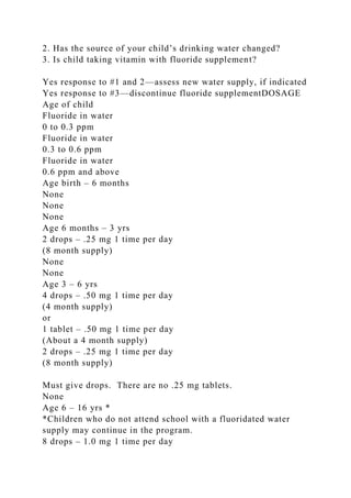 2. Has the source of your child’s drinking water changed?
3. Is child taking vitamin with fluoride supplement?
Yes response to #1 and 2—assess new water supply, if indicated
Yes response to #3—discontinue fluoride supplementDOSAGE
Age of child
Fluoride in water
0 to 0.3 ppm
Fluoride in water
0.3 to 0.6 ppm
Fluoride in water
0.6 ppm and above
Age birth – 6 months
None
None
None
Age 6 months – 3 yrs
2 drops – .25 mg 1 time per day
(8 month supply)
None
None
Age 3 – 6 yrs
4 drops – .50 mg 1 time per day
(4 month supply)
or
1 tablet – .50 mg 1 time per day
(About a 4 month supply)
2 drops – .25 mg 1 time per day
(8 month supply)
Must give drops. There are no .25 mg tablets.
None
Age 6 – 16 yrs *
*Children who do not attend school with a fluoridated water
supply may continue in the program.
8 drops – 1.0 mg 1 time per day
 