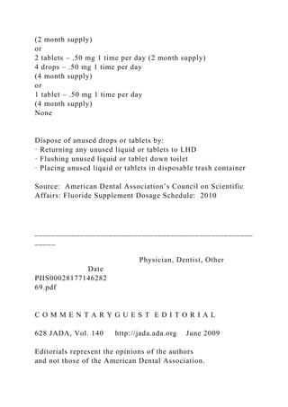 (2 month supply)
or
2 tablets – .50 mg 1 time per day (2 month supply)
4 drops – .50 mg 1 time per day
(4 month supply)
or
1 tablet – .50 mg 1 time per day
(4 month supply)
None
Dispose of unused drops or tablets by:
· Returning any unused liquid or tablets to LHD
· Flushing unused liquid or tablet down toilet
· Placing unused liquid or tablets in disposable trash container
Source: American Dental Association’s Council on Scientific
Affairs: Fluoride Supplement Dosage Schedule: 2010
_____________________________________________________
_____
Physician, Dentist, Other
Date
PIIS00028177146282
69.pdf
C O M M E N T A R Y G U E S T E D I T O R I A L
628 JADA, Vol. 140 http://jada.ada.org June 2009
Editorials represent the opinions of the authors
and not those of the American Dental Association.
 