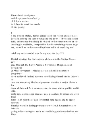 Fluoridated toothpaste
and the prevention of early
childhood caries
A failure to meet the needs
of our young
I
n the United States, dental caries is on the rise in children, es-
pecially among the very young and the poor.1 The cause is not
fully understood but likely is related to the consumption of in-
creasingly available, inexpensive foods containing excess sug-
ars, as well as to the now-ubiquitous habit of snacking and
drinking sweetened drinks throughout the day.2,3
Dental services for low-income children in the United States,
cov-
ered through the Early Periodic Screening, Diagnosis and
Treatment
(EPSDT) Program—Medicaid’s child health insurance
program—
have achieved limited success in reducing dental caries. Access
to
dentists accepting Medicaid payment remains a major obstacle
for
these children.4 As a consequence, in some states, public health
offi-
cials have encouraged medical care providers to screen children
from
birth to 24 months of age for dental care needs and to apply
sodium
fluoride varnish during primary care visits.5 Researchers are
investi-
gating other strategies, such as combining povidone-iodine and
fluo-
 