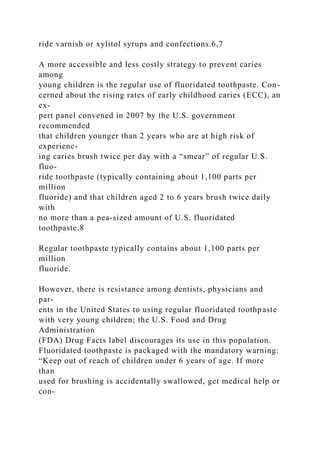 ride varnish or xylitol syrups and confections.6,7
A more accessible and less costly strategy to prevent caries
among
young children is the regular use of fluoridated toothpaste. Con-
cerned about the rising rates of early childhood caries (ECC), an
ex-
pert panel convened in 2007 by the U.S. government
recommended
that children younger than 2 years who are at high risk of
experienc-
ing caries brush twice per day with a “smear” of regular U.S.
fluo-
ride toothpaste (typically containing about 1,100 parts per
million
fluoride) and that children aged 2 to 6 years brush twice daily
with
no more than a pea-sized amount of U.S. fluoridated
toothpaste.8
Regular toothpaste typically contains about 1,100 parts per
million
fluoride.
However, there is resistance among dentists, physicians and
par-
ents in the United States to using regular fluoridated toothpaste
with very young children; the U.S. Food and Drug
Administration
(FDA) Drug Facts label discourages its use in this population.
Fluoridated toothpaste is packaged with the mandatory warning:
“Keep out of reach of children under 6 years of age. If more
than
used for brushing is accidentally swallowed, get medical help or
con-
 