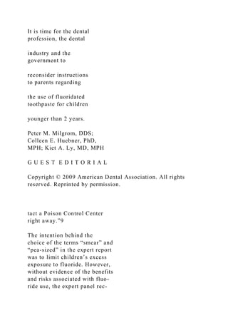 It is time for the dental
profession, the dental
industry and the
government to
reconsider instructions
to parents regarding
the use of fluoridated
toothpaste for children
younger than 2 years.
Peter M. Milgrom, DDS;
Colleen E. Huebner, PhD,
MPH; Kiet A. Ly, MD, MPH
G U E S T E D I T O R I A L
Copyright © 2009 American Dental Association. All rights
reserved. Reprinted by permission.
tact a Poison Control Center
right away.”9
The intention behind the
choice of the terms “smear” and
“pea-sized” in the expert report
was to limit children’s excess
exposure to fluoride. However,
without evidence of the benefits
and risks associated with fluo-
ride use, the expert panel rec-
 