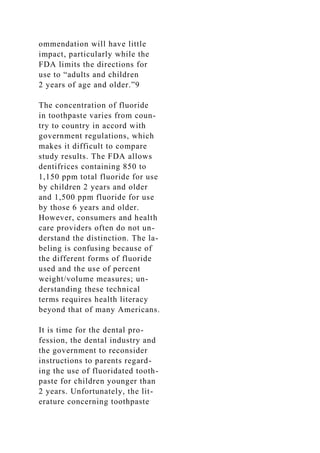 ommendation will have little
impact, particularly while the
FDA limits the directions for
use to “adults and children
2 years of age and older.”9
The concentration of fluoride
in toothpaste varies from coun-
try to country in accord with
government regulations, which
makes it difficult to compare
study results. The FDA allows
dentifrices containing 850 to
1,150 ppm total fluoride for use
by children 2 years and older
and 1,500 ppm fluoride for use
by those 6 years and older.
However, consumers and health
care providers often do not un-
derstand the distinction. The la-
beling is confusing because of
the different forms of fluoride
used and the use of percent
weight/volume measures; un-
derstanding these technical
terms requires health literacy
beyond that of many Americans.
It is time for the dental pro-
fession, the dental industry and
the government to reconsider
instructions to parents regard-
ing the use of fluoridated tooth-
paste for children younger than
2 years. Unfortunately, the lit-
erature concerning toothpaste
 