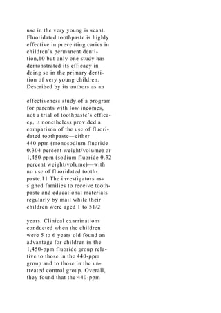 use in the very young is scant.
Fluoridated toothpaste is highly
effective in preventing caries in
children’s permanent denti-
tion,10 but only one study has
demonstrated its efficacy in
doing so in the primary denti-
tion of very young children.
Described by its authors as an
effectiveness study of a program
for parents with low incomes,
not a trial of toothpaste’s effica-
cy, it nonetheless provided a
comparison of the use of fluori-
dated toothpaste—either
440 ppm (monosodium fluoride
0.304 percent weight/volume) or
1,450 ppm (sodium fluoride 0.32
percent weight/volume)—with
no use of fluoridated tooth-
paste.11 The investigators as-
signed families to receive tooth-
paste and educational materials
regularly by mail while their
children were aged 1 to 51/2
years. Clinical examinations
conducted when the children
were 5 to 6 years old found an
advantage for children in the
1,450-ppm fluoride group rela-
tive to those in the 440-ppm
group and to those in the un-
treated control group. Overall,
they found that the 440-ppm
 
