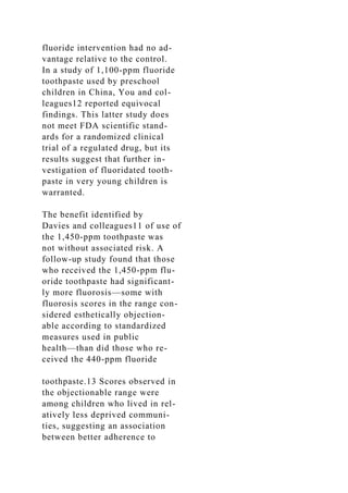 fluoride intervention had no ad-
vantage relative to the control.
In a study of 1,100-ppm fluoride
toothpaste used by preschool
children in China, You and col-
leagues12 reported equivocal
findings. This latter study does
not meet FDA scientific stand-
ards for a randomized clinical
trial of a regulated drug, but its
results suggest that further in-
vestigation of fluoridated tooth-
paste in very young children is
warranted.
The benefit identified by
Davies and colleagues11 of use of
the 1,450-ppm toothpaste was
not without associated risk. A
follow-up study found that those
who received the 1,450-ppm flu-
oride toothpaste had significant-
ly more fluorosis—some with
fluorosis scores in the range con-
sidered esthetically objection-
able according to standardized
measures used in public
health—than did those who re-
ceived the 440-ppm fluoride
toothpaste.13 Scores observed in
the objectionable range were
among children who lived in rel-
atively less deprived communi-
ties, suggesting an association
between better adherence to
 