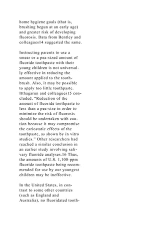 home hygiene goals (that is,
brushing begun at an early age)
and greater risk of developing
fluorosis. Data from Bentley and
colleagues14 suggested the same.
Instructing parents to use a
smear or a pea-sized amount of
fluoride toothpaste with their
young children is not universal-
ly effective in reducing the
amount applied to the tooth-
brush. Also, it may be possible
to apply too little toothpaste.
Itthagarun and colleagues15 con-
cluded, “Reduction of the
amount of fluoride toothpaste to
less than a pea-size in order to
minimize the risk of fluorosis
should be undertaken with cau-
tion because it may compromise
the cariostatic effects of the
toothpaste, as shown by in vitro
studies.” Other researchers had
reached a similar conclusion in
an earlier study involving sali-
vary fluoride analyses.16 Thus,
the amounts of U.S. 1,100-ppm
fluoride toothpaste being recom-
mended for use by our youngest
children may be ineffective.
In the United States, in con-
trast to some other countries
(such as England and
Australia), no fluoridated tooth-
 